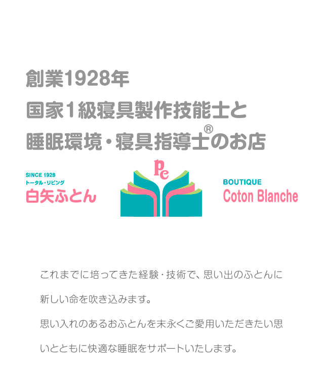 創業1928年 国家１級寝具技能士のお店 白矢ふとん これまでに培ってきた経験・技術で、思い出のふとんに新しい命を吹き込みます。思い入れのあるおふとんを末永くご愛用いただきたい思いとともに快適な睡眠をサポートいたします。